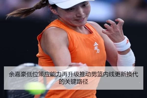余嘉豪低位策应能力再升级推动男篮内线更新换代的关键路径